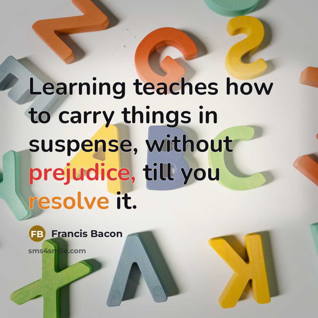 “Learning teaches how to carry things in suspense, without prejudice, till you resolve it.” quote by Francis Bacon