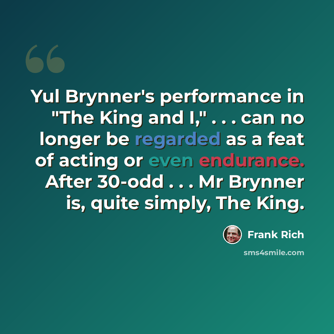 “Yul Brynner's performance in "The King and I," . . . can no longer be regarded as a feat of acting or even endurance. After 30-odd . . . Mr Brynner is, quite simply, The King.” quote by Frank Rich