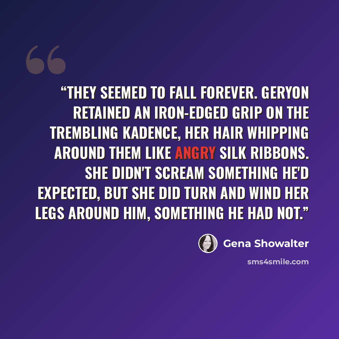“They seemed to fall forever. Geryon retained an iron-edged grip on the trembling Kadence, her hair whipping around them like angry silk ribbons. She didn't scream something he'd expected, but she did turn and wind her legs around him, something he had not.” quote by Gena Showalter