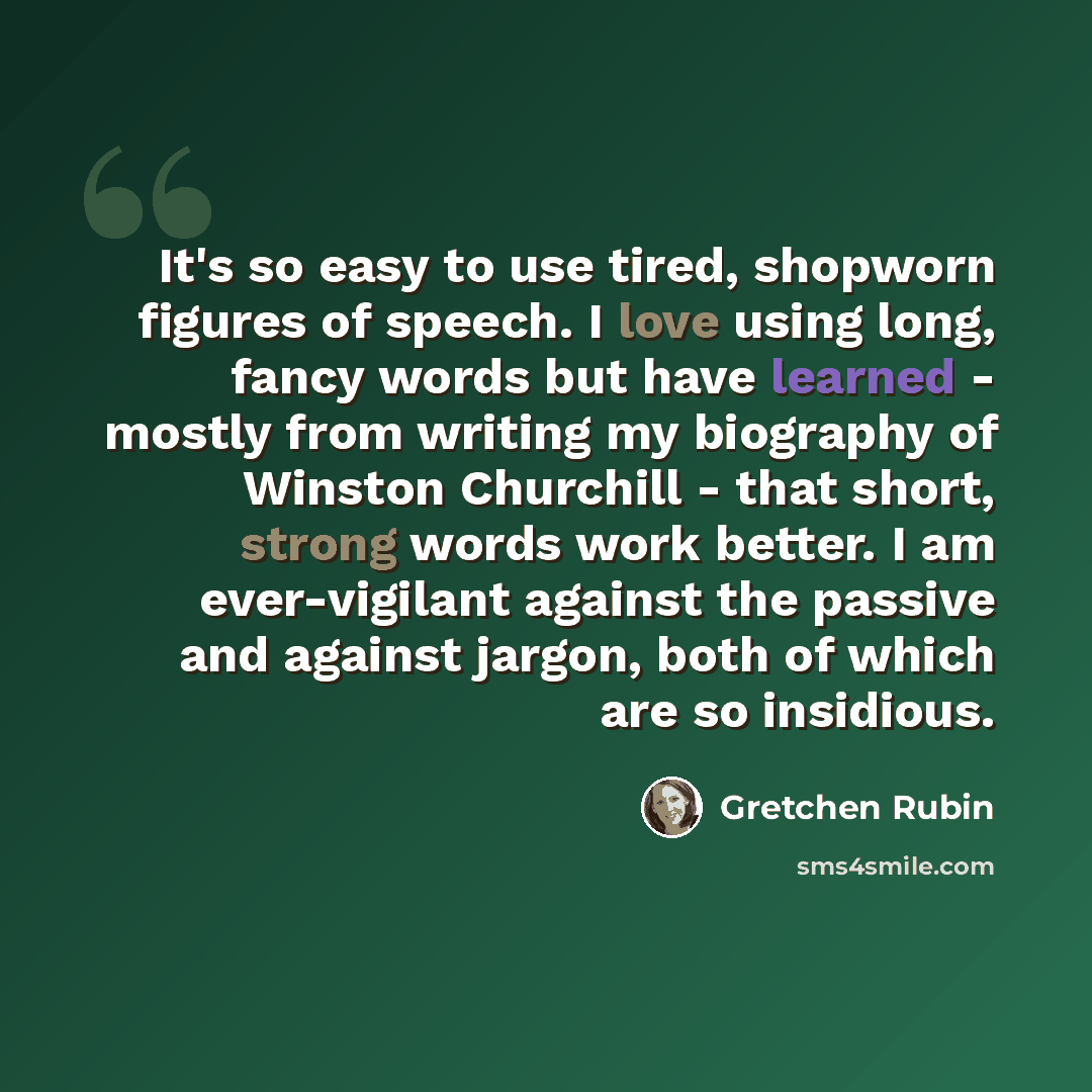 “It's so easy to use tired, shopworn figures of speech. I love using long, fancy words but have learned - mostly from writing my biography of Winston Churchill - that short, strong words work better. I am ever-vigilant against the passive and against jargon, both of which are so insidious.” quote by Gretchen Rubin