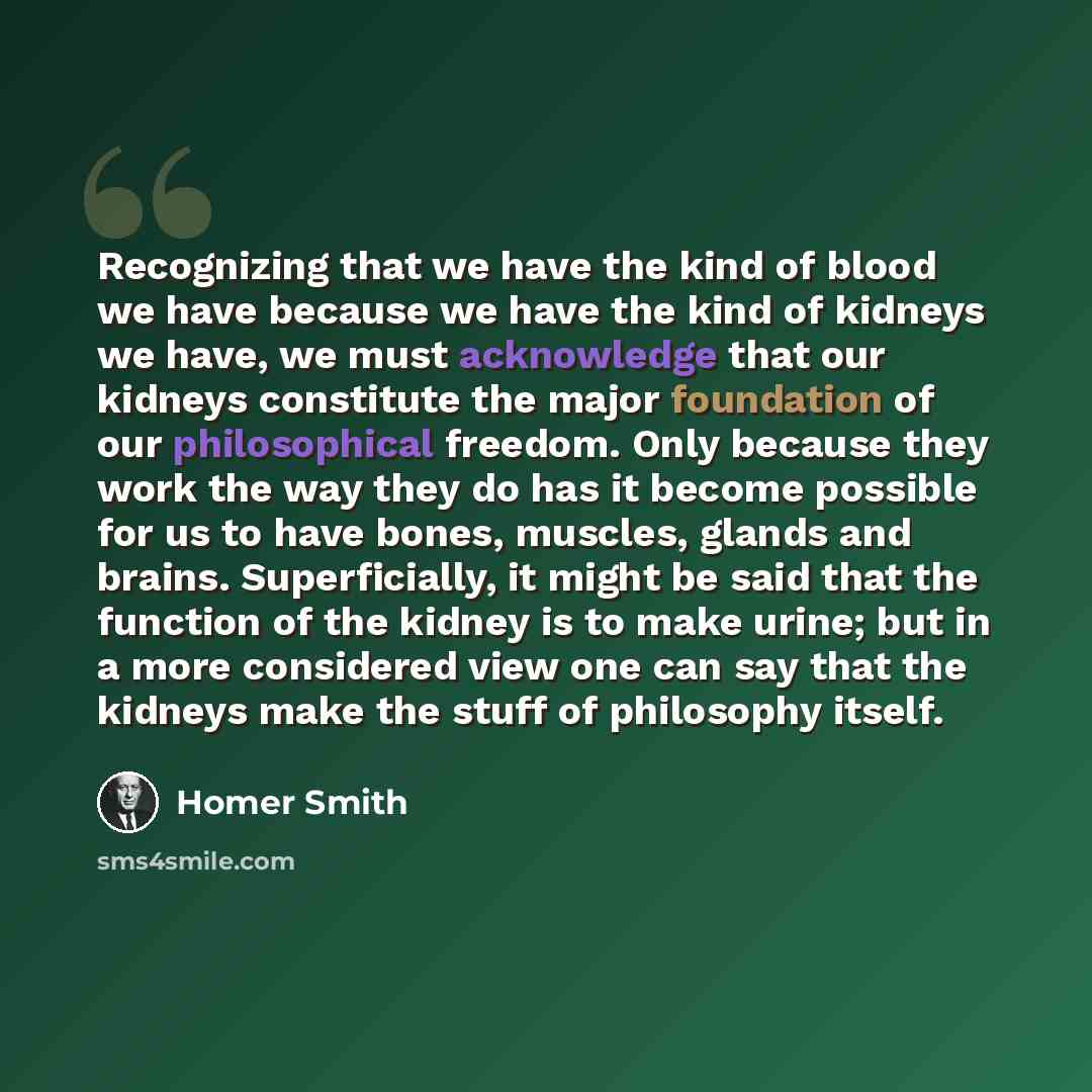 “Recognizing that we have the kind of blood we have because we have the kind of kidneys we have, we must acknowledge that our kidneys constitute the major foundation of our philosophical freedom. Only because they work the way they do has it become possible for us to have bones, muscles, glands and…” quote by Homer Smith