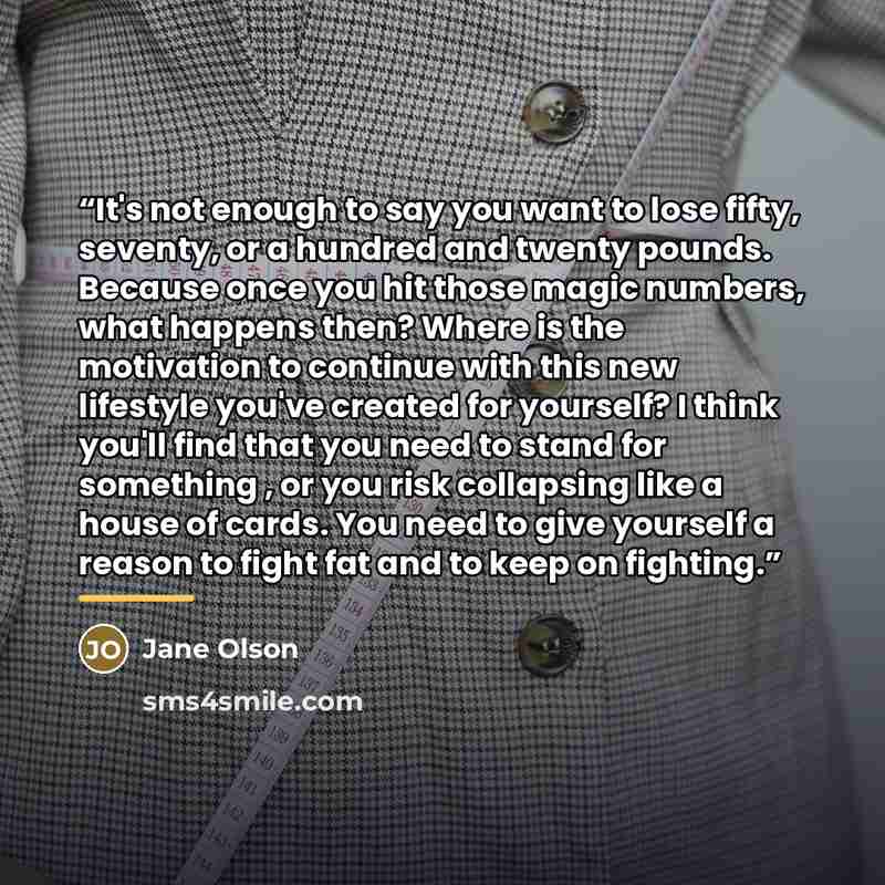 “It's not enough to say you want to lose fifty, seventy, or a hundred and twenty pounds. Because once you hit those magic numbers, what happens then? Where is the motivation to continue with this new lifestyle you've created for yourself? I think you'll find that you need to stand for something…” quote by Jane Olson