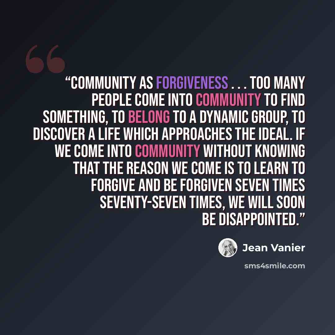 “Community as forgiveness . . . Too many people come into community to find something, to belong to a dynamic group, to discover a life which approaches the ideal. If we come into community without knowing that the reason we come is to learn to forgive and be forgiven seven times seventy-seven…” quote by Jean Vanier