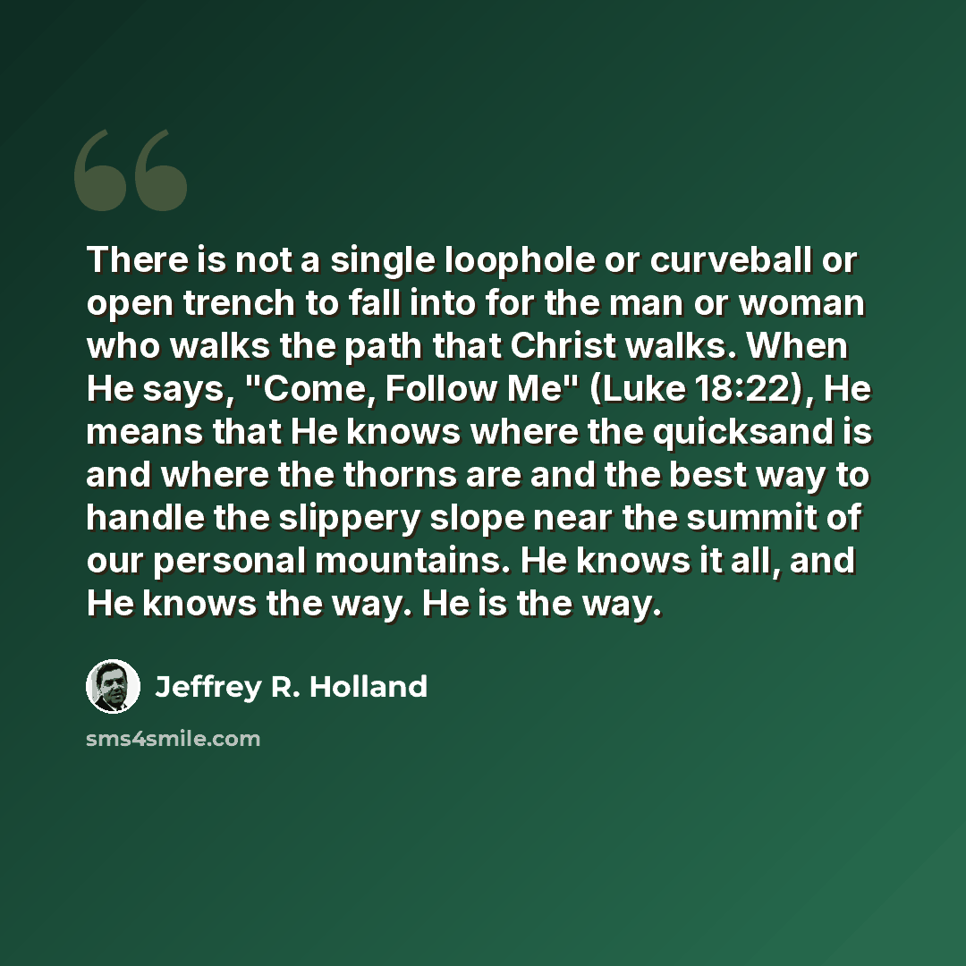 “There is not a single loophole or curveball or open trench to fall into for the man or woman who walks the path that Christ walks. When He says, "Come, Follow Me" (Luke 18:22), He means that He knows where the quicksand is and where the thorns are and the best way to handle the slippery slope near…” quote by Jeffrey R. Holland