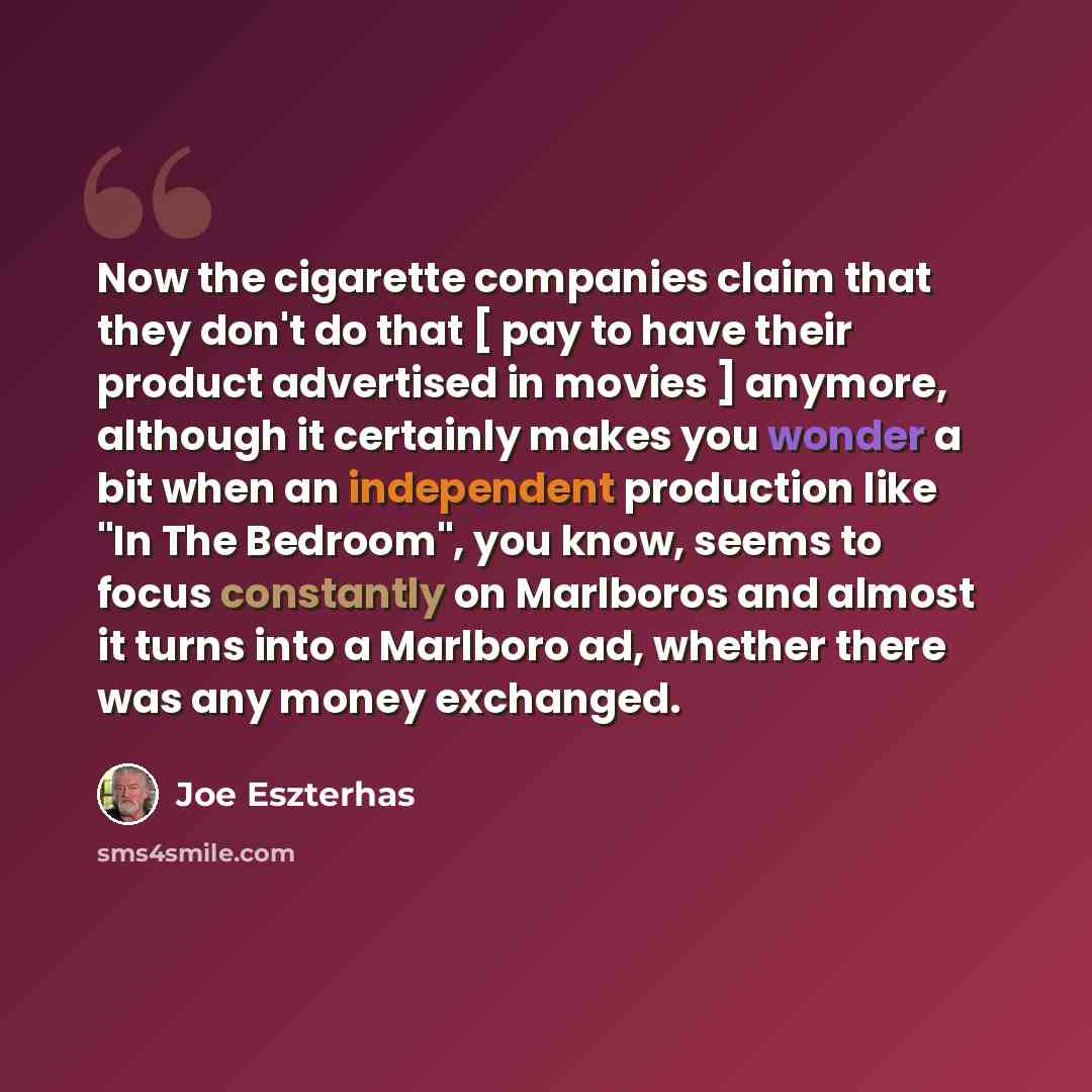“Now the cigarette companies claim that they don't do that [ pay to have their product advertised in movies ] anymore, although it certainly makes you wonder a bit when an independent production like "In The Bedroom", you know, seems to focus constantly on Marlboros and almost it turns into a…” quote by Joe Eszterhas