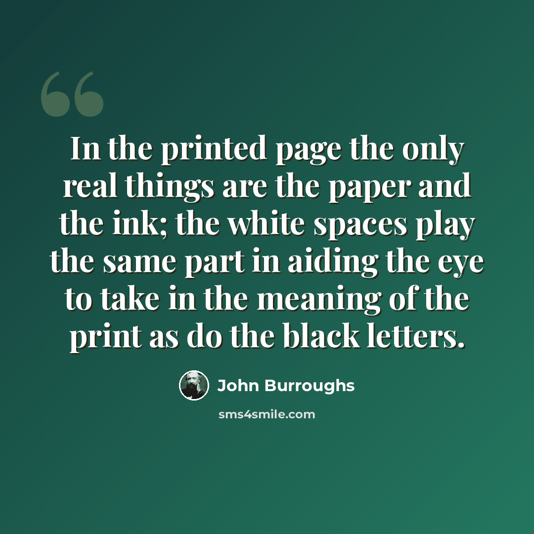 “In the printed page the only real things are the paper and the ink; the white spaces play the same part in aiding the eye to take in the meaning of the print as do the black letters.” quote by John Burroughs