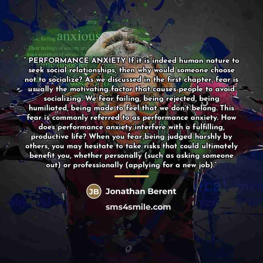 “PERFORMANCE ANXIETY If it is indeed human nature to seek social relationships, then why would someone choose not to socialize? As we discussed in the first chapter, fear is usually the motivating factor that causes people to avoid socializing. We fear failing, being rejected, being humiliated…” quote by Jonathan Berent
