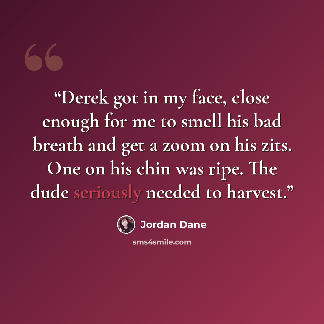 “Derek got in my face, close enough for me to smell his bad breath and get a zoom on his zits. One on his chin was ripe. The dude seriously needed to harvest.” quote by Jordan Dane