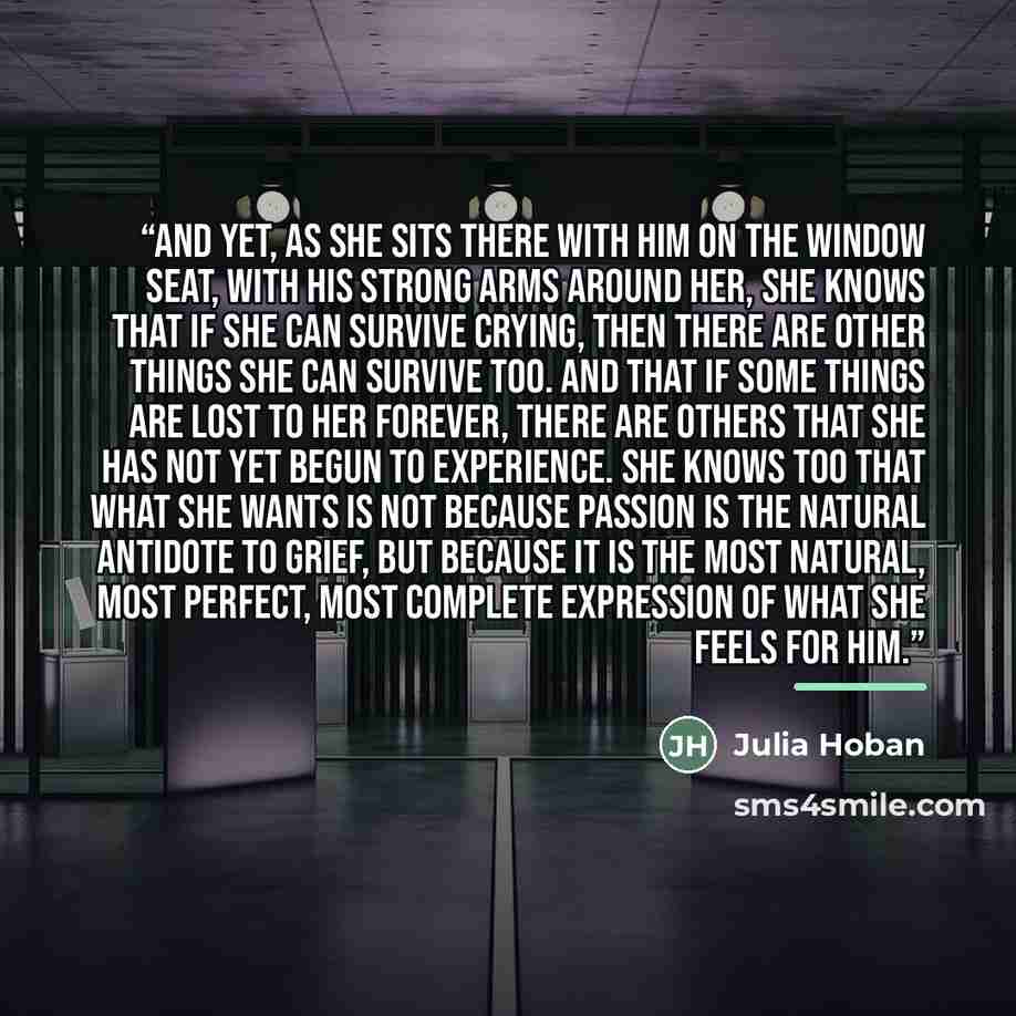 “And yet, as she sits there with him on the window seat, with his strong arms around her, she knows that if she can survive crying, then there are other things she can survive too. And that if some things are lost to her forever, there are others that she has not yet begun to experience. She knows…” quote by Julia Hoban