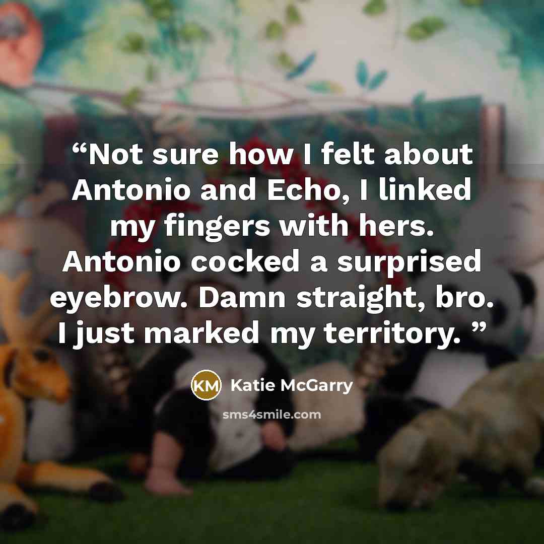“Not sure how I felt about Antonio and Echo, I linked my fingers with hers. Antonio cocked a surprised eyebrow. Damn straight, bro. I just marked my territory.” quote by Katie McGarry
