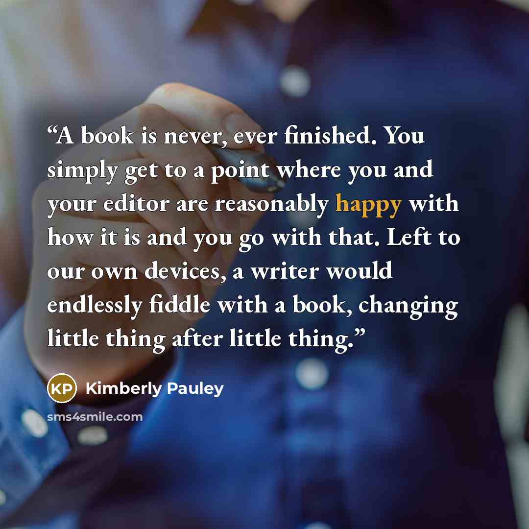 “A book is never, ever finished. You simply get to a point where you and your editor are reasonably happy with how it is and you go with that. Left to our own devices, a writer would endlessly fiddle with a book, changing little thing after little thing.” quote by Kimberly Pauley