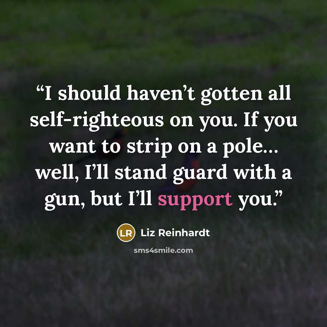 “I should haven’t gotten all self-righteous on you. If you want to strip on a pole… well, I’ll stand guard with a gun, but I’ll support you.” quote by Liz Reinhardt