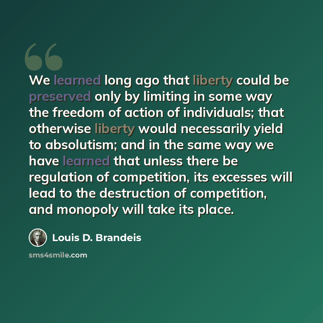 “We learned long ago that liberty could be preserved only by limiting in some way the freedom of action of individuals; that otherwise liberty would necessarily yield to absolutism; and in the same way we have learned that unless there be regulation of competition, its excesses will lead to the…” quote by Louis D. Brandeis