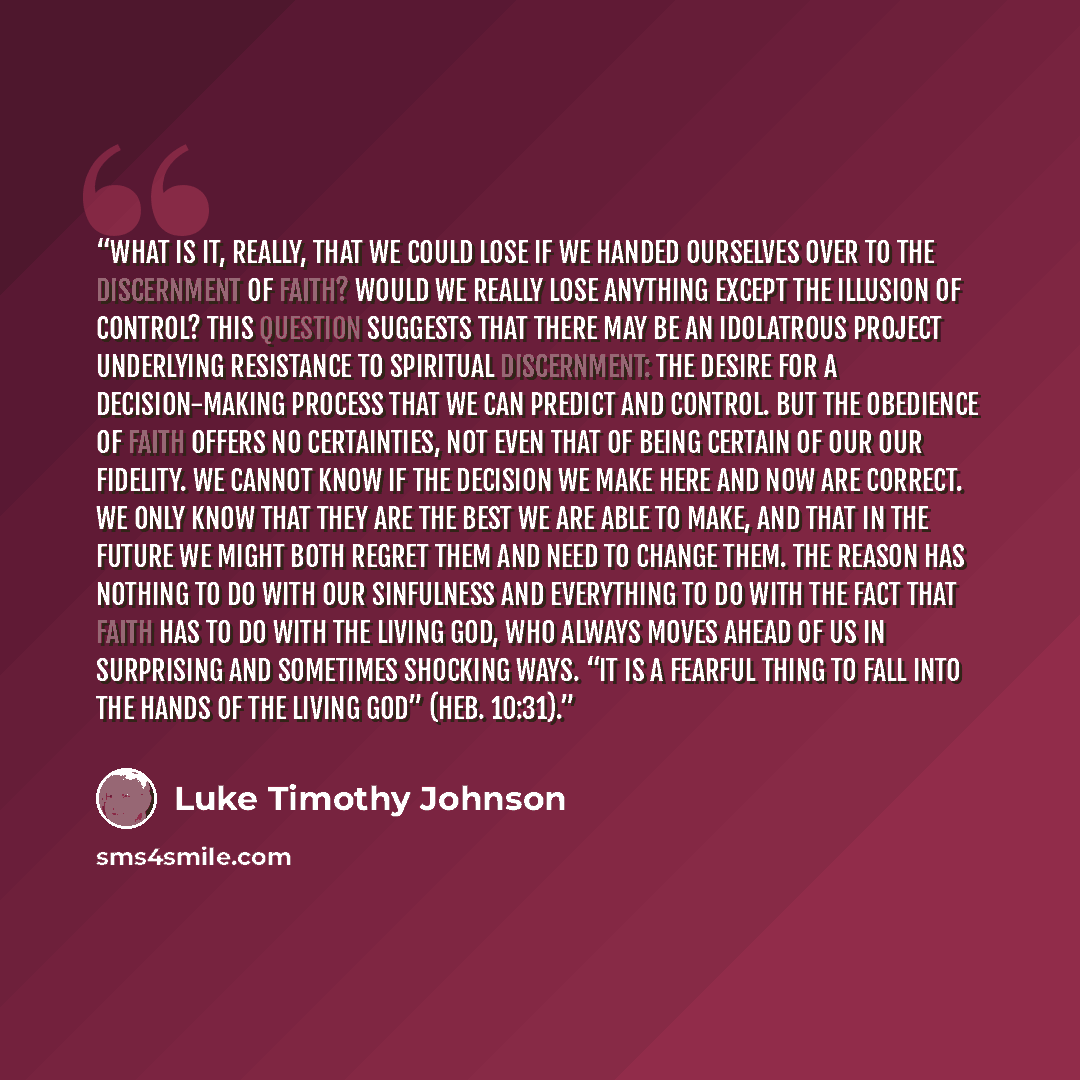 “What is it, really, that we could lose if we handed ourselves over to the discernment of faith? Would we really lose anything except the illusion of control? This question suggests that there may be an idolatrous project underlying resistance to spiritual discernment: the desire for a…” quote by Luke Timothy Johnson