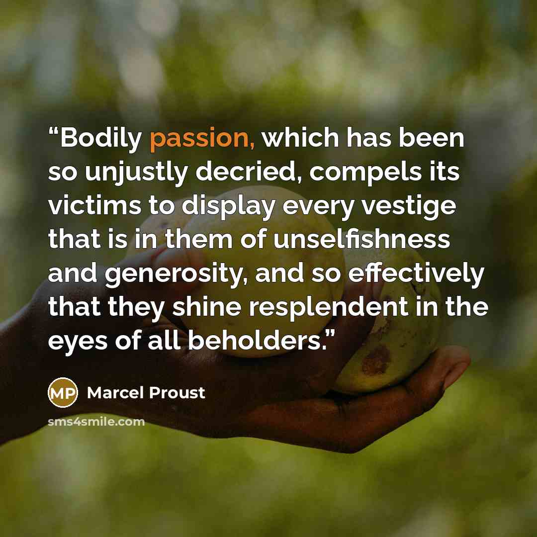 “Bodily passion, which has been so unjustly decried, compels its victims to display every vestige that is in them of unselfishness and generosity, and so effectively that they shine resplendent in the eyes of all beholders.” quote by Marcel Proust