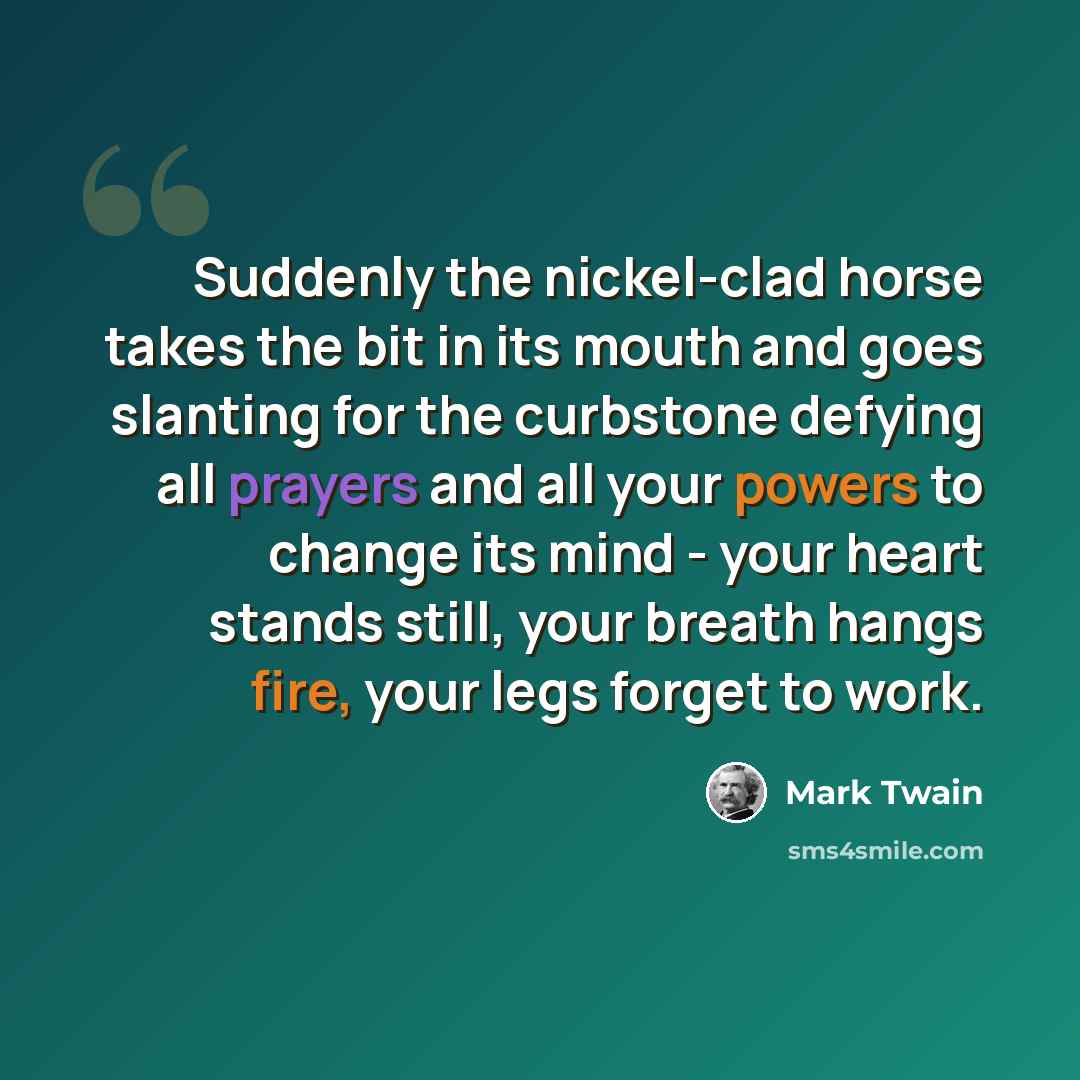 “Suddenly the nickel-clad horse takes the bit in its mouth and goes slanting for the curbstone defying all prayers and all your powers to change its mind - your heart stands still, your breath hangs fire, your legs forget to work.” quote by Mark Twain