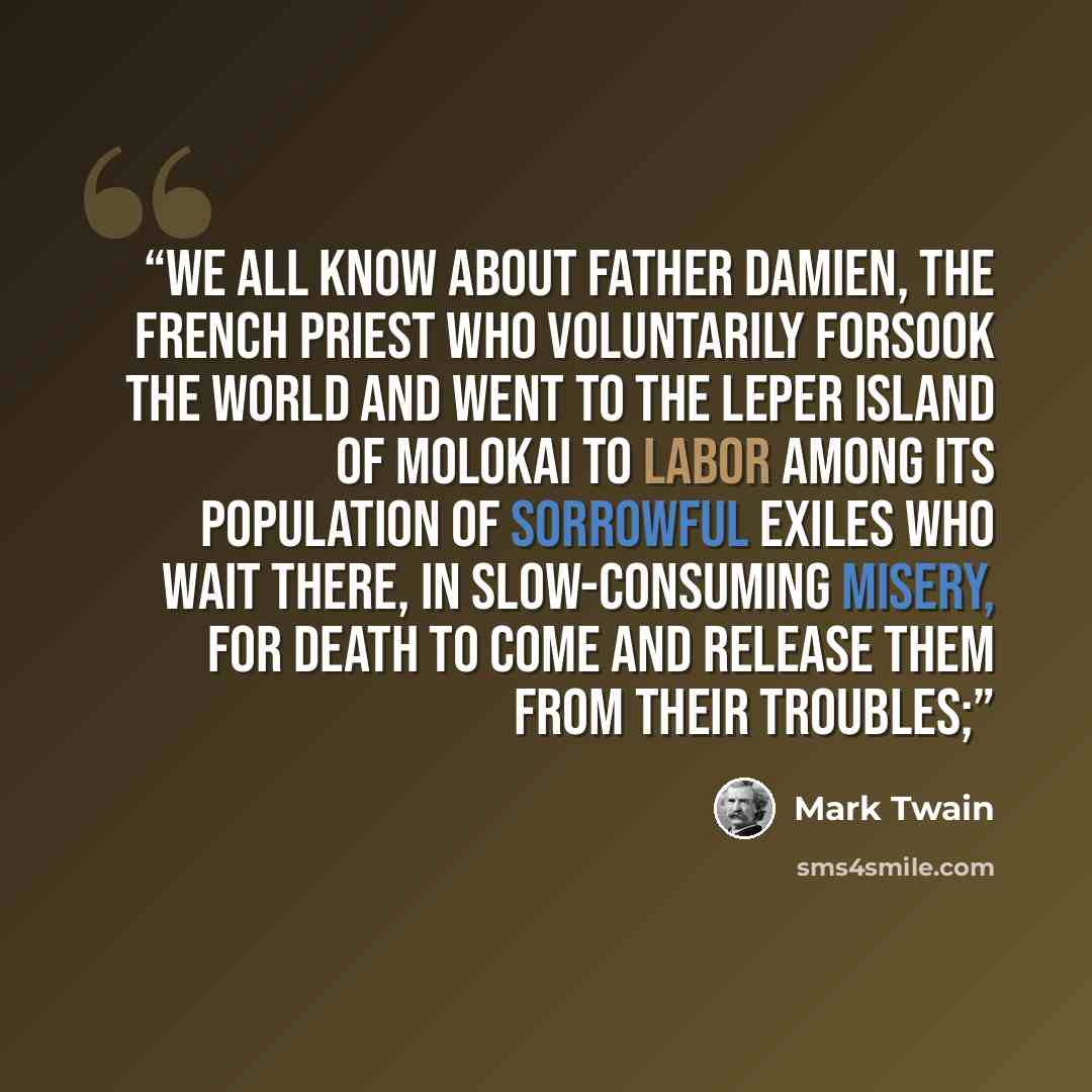 “We all know about Father Damien, the French priest who voluntarily forsook the world and went to the leper island of Molokai to labor among its population of sorrowful exiles who wait there, in slow-consuming misery, for death to come and release them from their troubles;” quote by Mark Twain