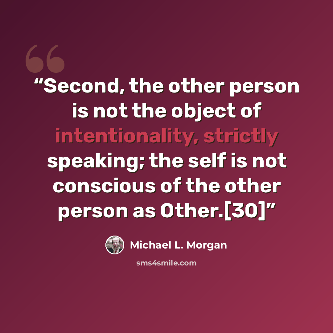 “Second, the other person is not the object of intentionality, strictly speaking; the self is not conscious of the other person as Other.[30]” quote by Michael L. Morgan