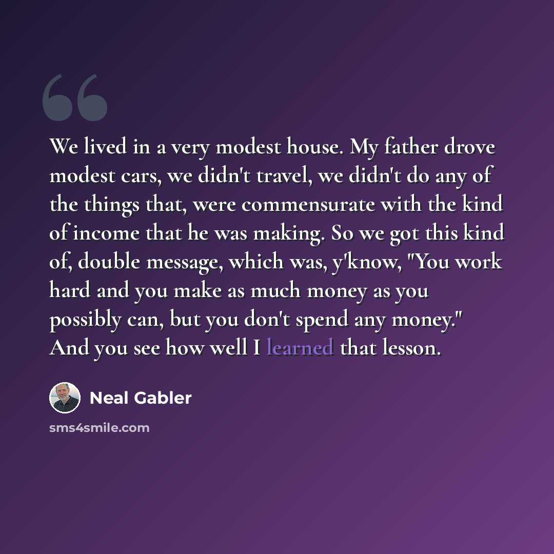 “We lived in a very modest house. My father drove modest cars, we didn't travel, we didn't do any of the things that, were commensurate with the kind of income that he was making. So we got this kind of, double message, which was, y'know, "You work hard and you make as much money as you possibly…” quote by Neal Gabler