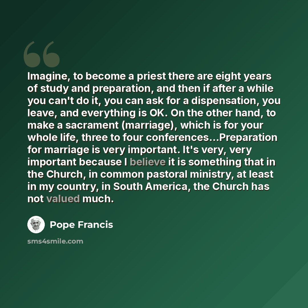 “Imagine, to become a priest there are eight years of study and preparation, and then if after a while you can't do it, you can ask for a dispensation, you leave, and everything is OK. On the other hand, to make a sacrament (marriage), which is for your whole life, three to four…” quote by Pope Francis