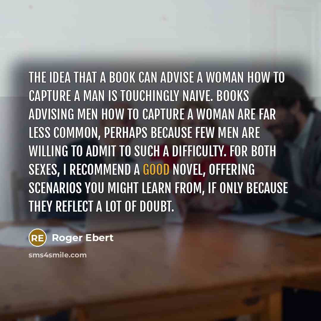 “The idea that a book can advise a woman how to capture a man is touchingly naive. Books advising men how to capture a woman are far less common, perhaps because few men are willing to admit to such a difficulty. For both sexes, I recommend a good novel, offering scenarios you might learn from, if…” quote by Roger Ebert