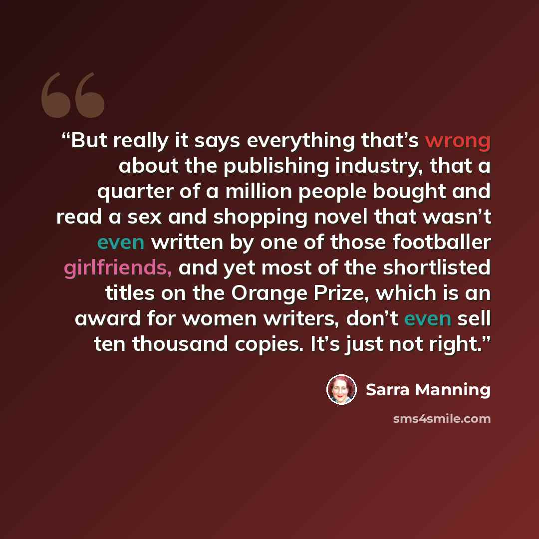 “But really it says everything that’s wrong about the publishing industry, that a quarter of a million people bought and read a sex and shopping novel that wasn’t even written by one of those footballer girlfriends, and yet most of the shortlisted titles on the Orange Prize, which is an award for…” quote by Sarra Manning