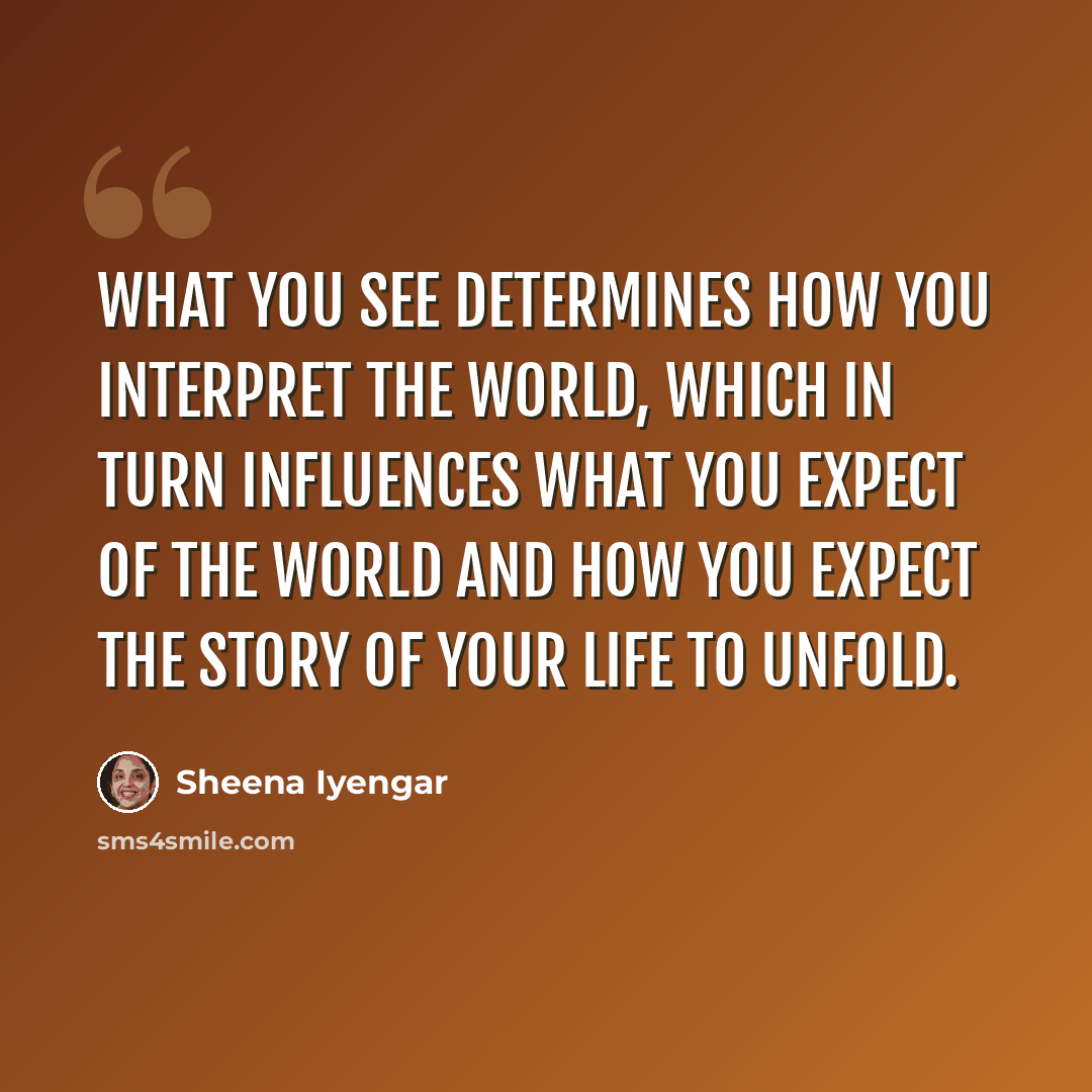 “What you see determines how you interpret the world, which in turn influences what you expect of the world and how you expect the story of your life to unfold.” quote by Sheena Iyengar