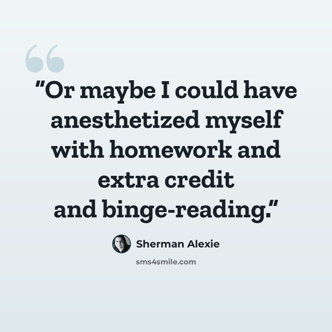 “Or maybe I could have anesthetized myself with homework and extra credit and binge-reading.” quote by Sherman Alexie