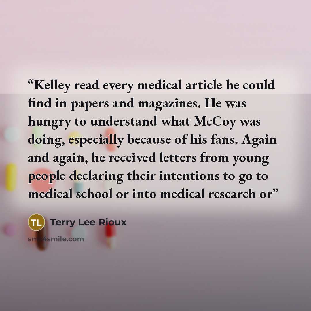 “Kelley read every medical article he could find in papers and magazines. He was hungry to understand what McCoy was doing, especially because of his fans. Again and again, he received letters from young people declaring their intentions to go to medical school or into medical research or” quote by Terry Lee Rioux