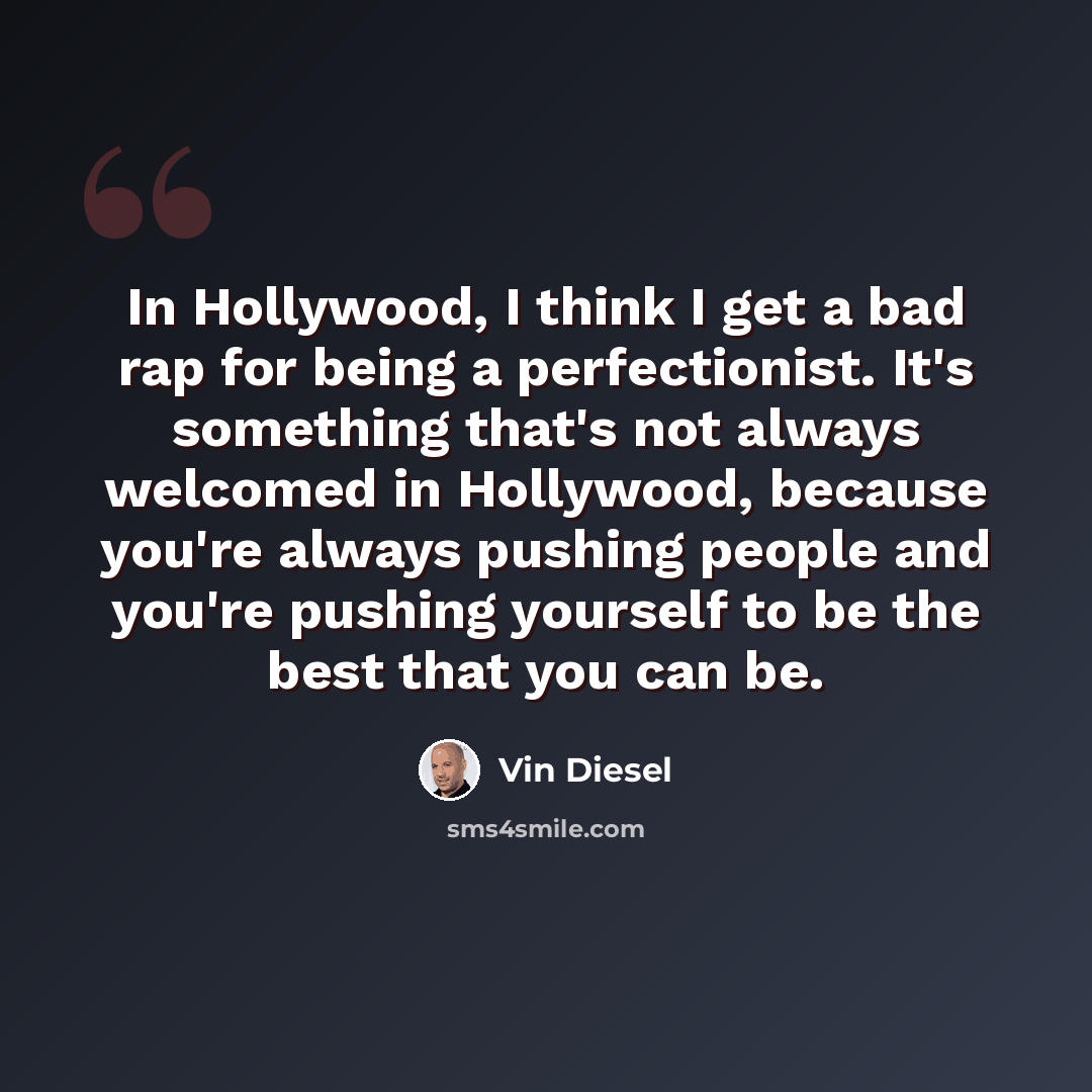 “In Hollywood, I think I get a bad rap for being a perfectionist. It's something that's not always welcomed in Hollywood, because you're always pushing people and you're pushing yourself to be the best that you can be.” quote by Vin Diesel