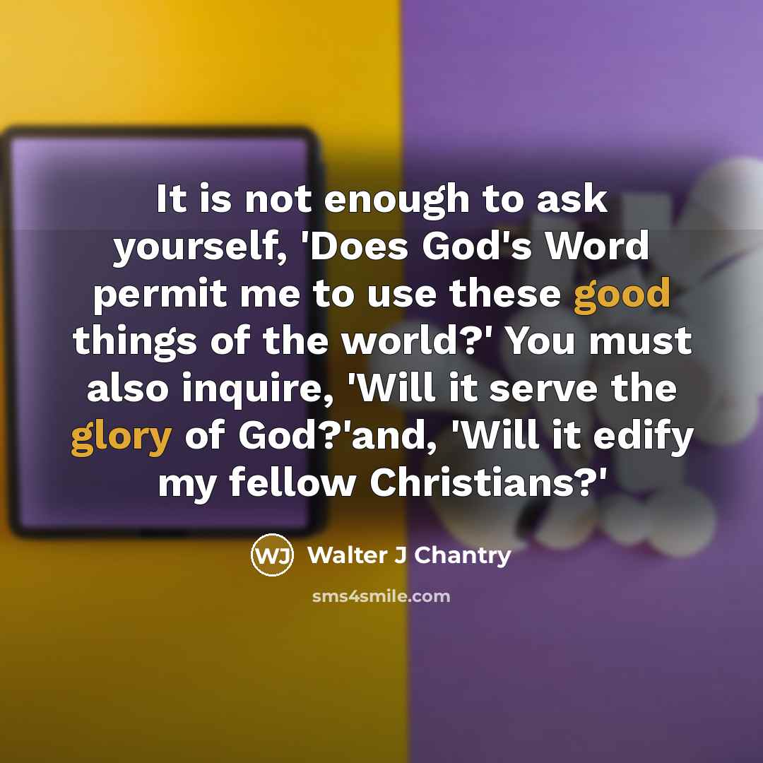 “It is not enough to ask yourself, 'Does God's Word permit me to use these good things of the world?' You must also inquire, 'Will it serve the glory of God?'and, 'Will it edify my fellow Christians?'” quote by Walter J Chantry