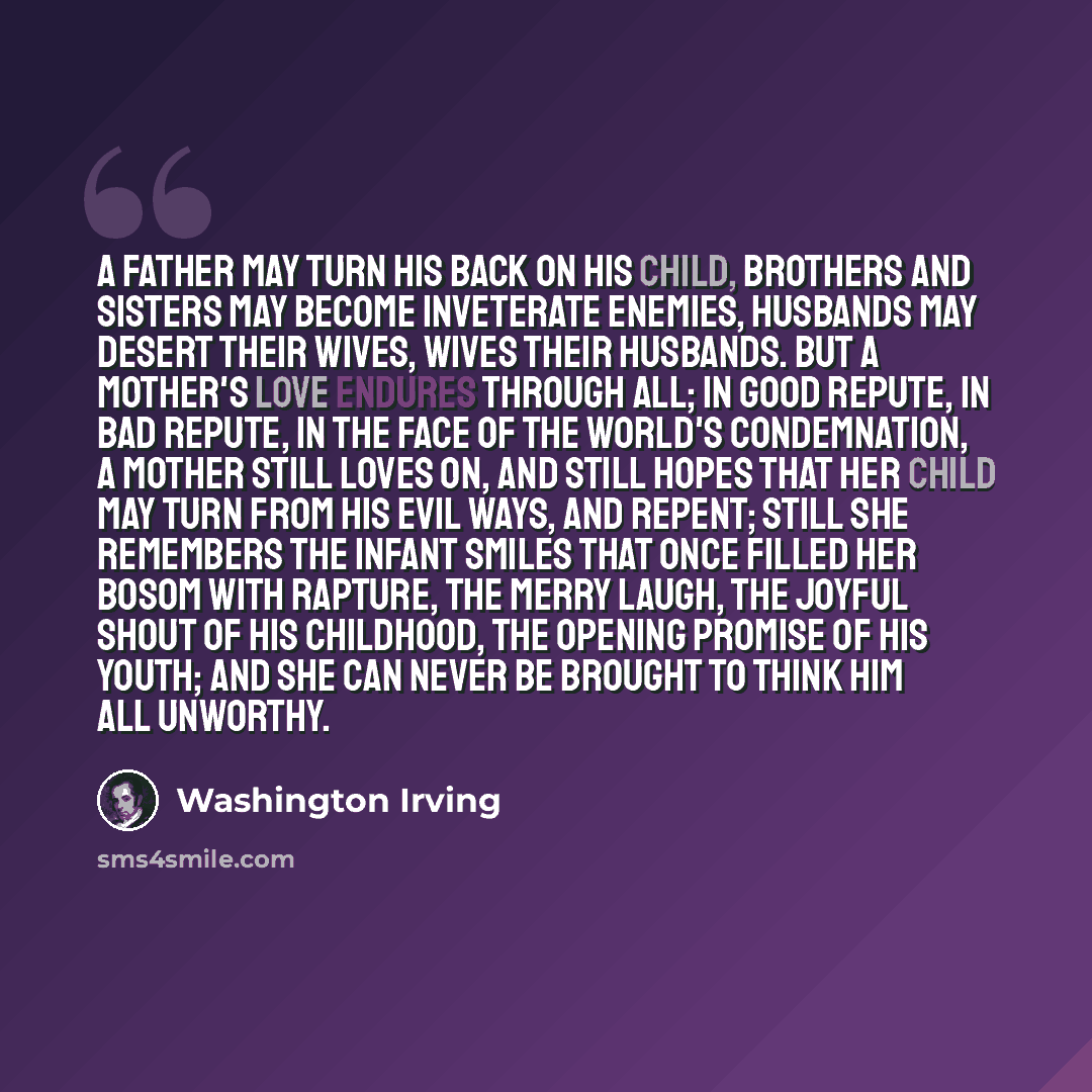 “A father may turn his back on his child, brothers and sisters may become inveterate enemies, husbands may desert their wives, wives their husbands. But a mother's love endures through all; in good repute, in bad repute, in the face of the world's condemnation, a mother still loves on, and still…” quote by Washington Irving