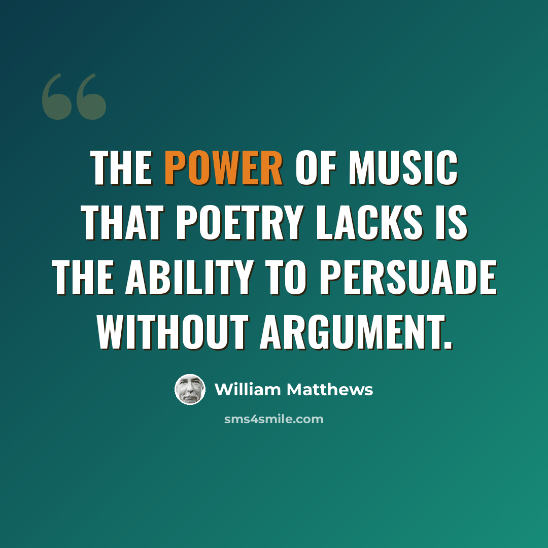 “The power of music that poetry lacks is the ability to persuade without argument.” quote by William Matthews