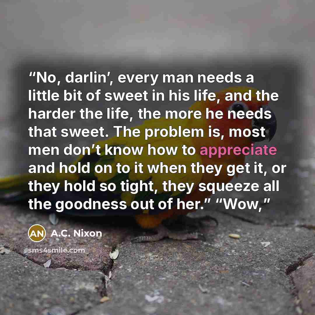 “No, darlin’, every man needs a little bit of sweet in his life, and the harder the life, the more he needs that sweet. The problem is, most men don’t know how to appreciate and hold on to it when they get it, or they hold so tight, they squeeze all the goodness out of her.” “Wow,” quote by A.C. Nixon