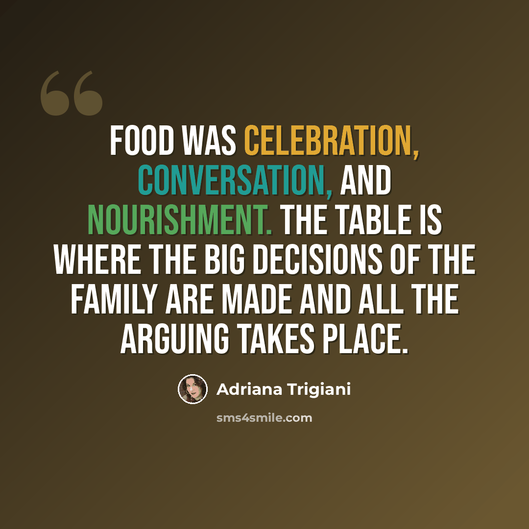 “Food was celebration, conversation, and nourishment. The table is where the big decisions of the family are made and all the arguing takes place.” quote by Adriana Trigiani
