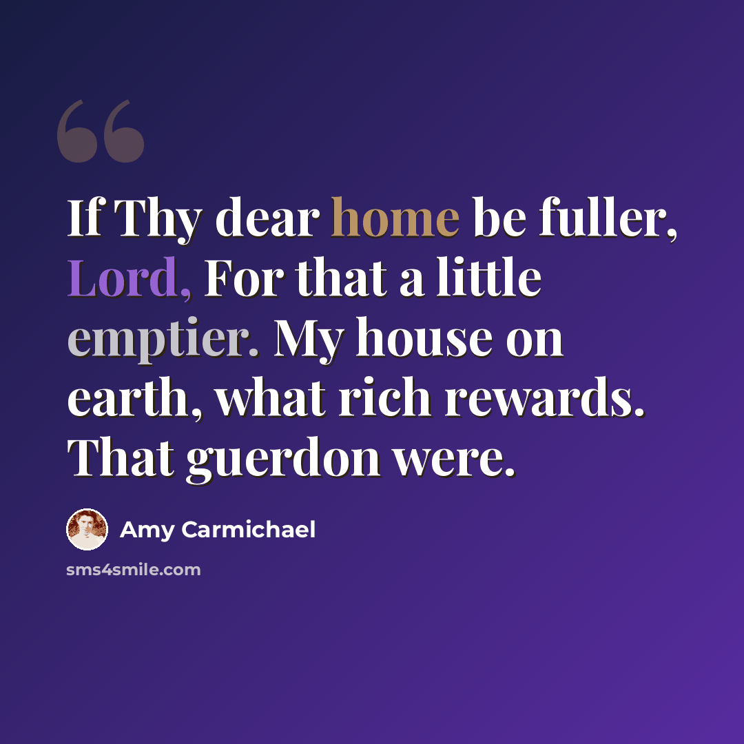 “If Thy dear home be fuller, Lord, For that a little emptier. My house on earth, what rich rewards. That guerdon were.” quote by Amy Carmichael
