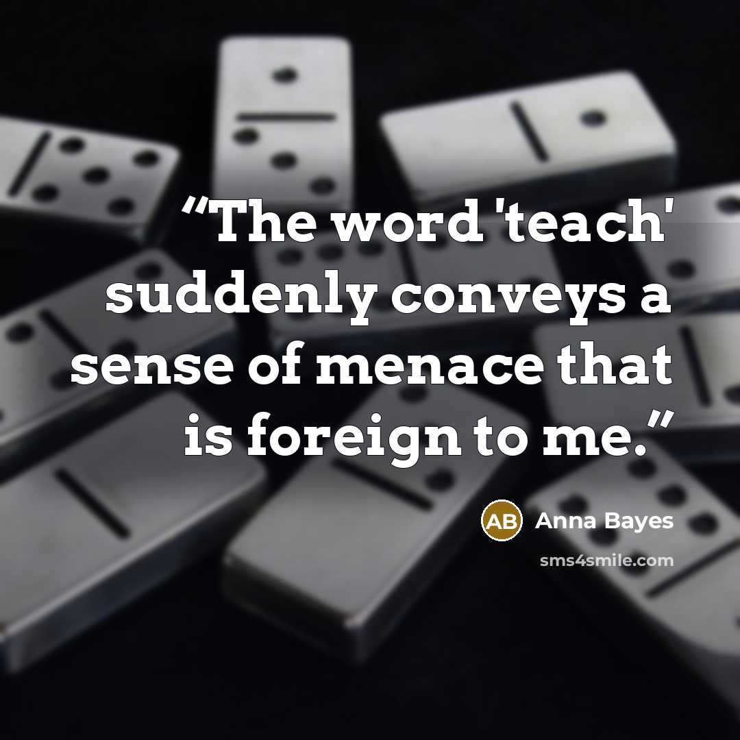“The word 'teach' suddenly conveys a sense of menace that is foreign to me.” quote by Anna Bayes