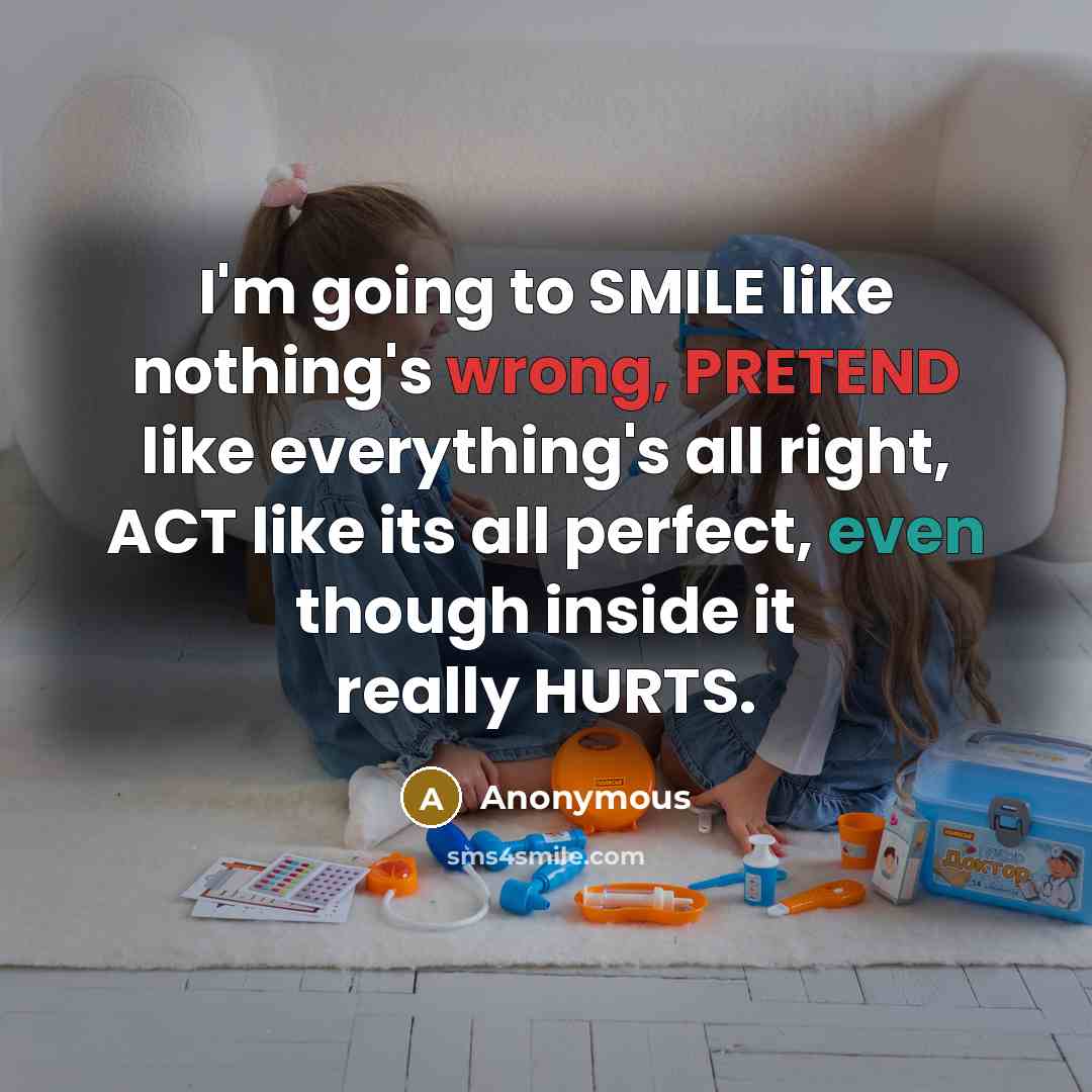 “I'm going to SMILE like nothing's wrong, PRETEND like everything's all right, ACT like its all perfect, even though inside it really HURTS.” quote by Anonymous