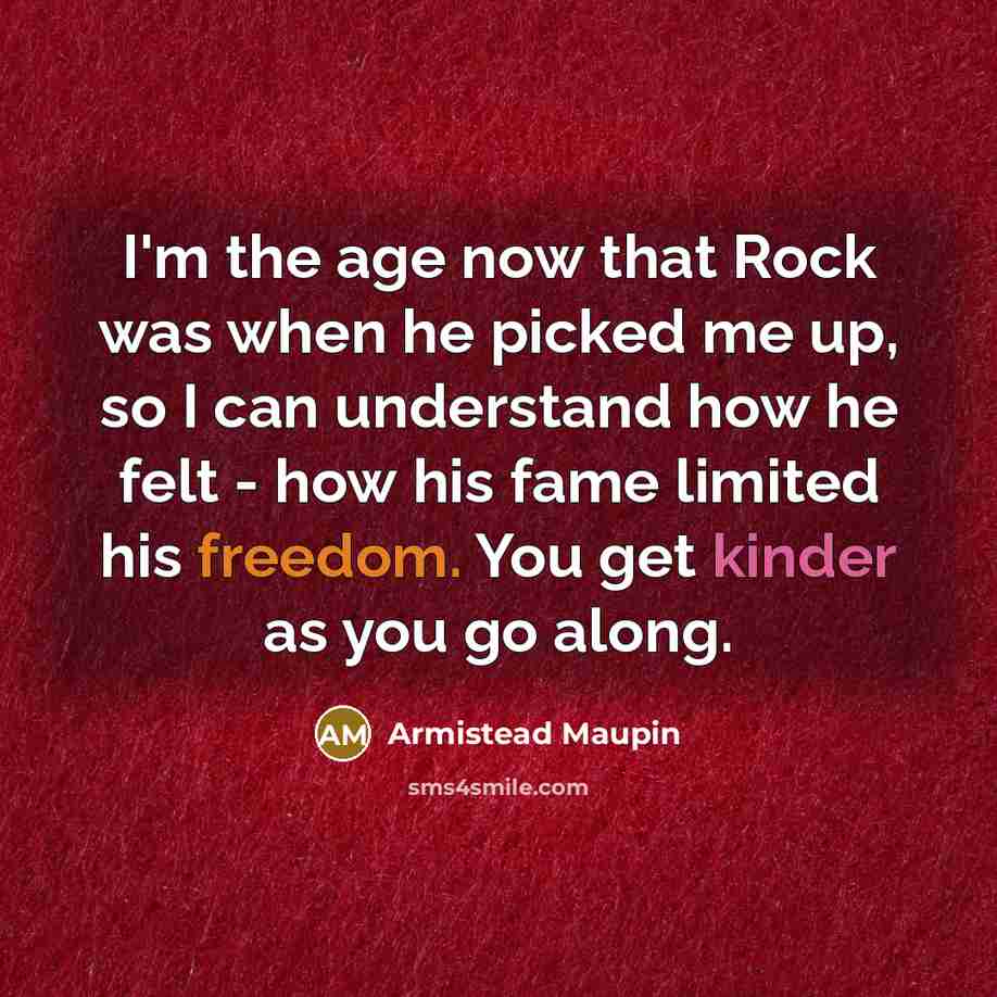 “I'm the age now that Rock was when he picked me up, so I can understand how he felt - how his fame limited his freedom. You get kinder as you go along.” quote by Armistead Maupin