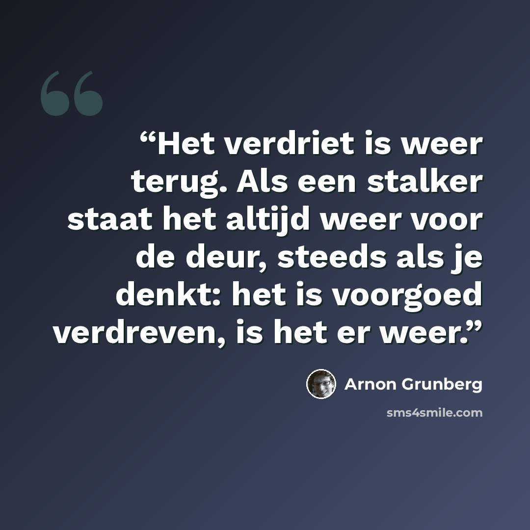 “Het verdriet is weer terug. Als een stalker staat het altijd weer voor de deur, steeds als je denkt: het is voorgoed verdreven, is het er weer.” quote by Arnon Grunberg