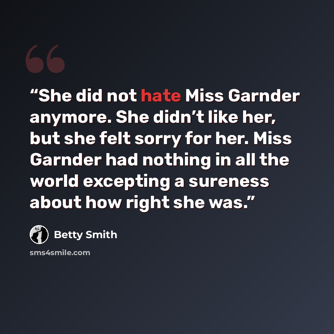 “She did not hate Miss Garnder anymore. She didn’t like her, but she felt sorry for her. Miss Garnder had nothing in all the world excepting a sureness about how right she was.” quote by Betty Smith