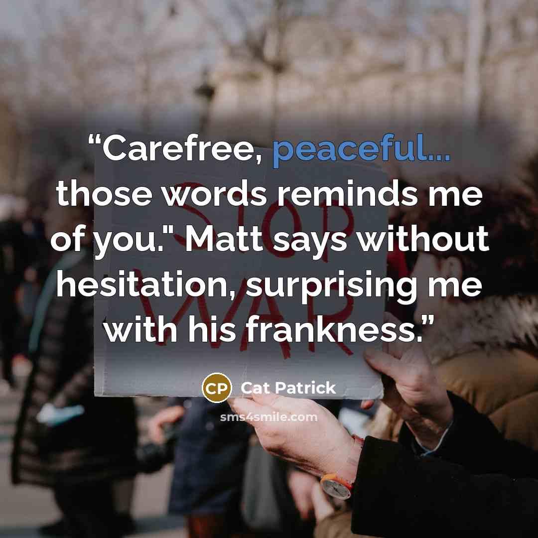 “Carefree, peaceful... those words reminds me of you." Matt says without hesitation, surprising me with his frankness.” quote by Cat Patrick