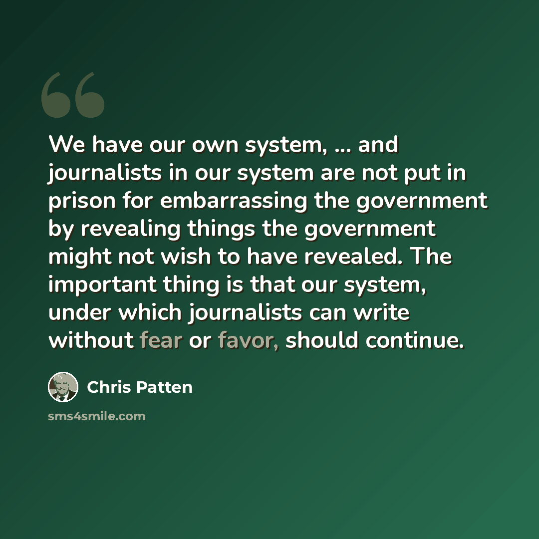 “We have our own system, ... and journalists in our system are not put in prison for embarrassing the government by revealing things the government might not wish to have revealed. The important thing is that our system, under which journalists can write without fear or favor, should continue.” quote by Chris Patten