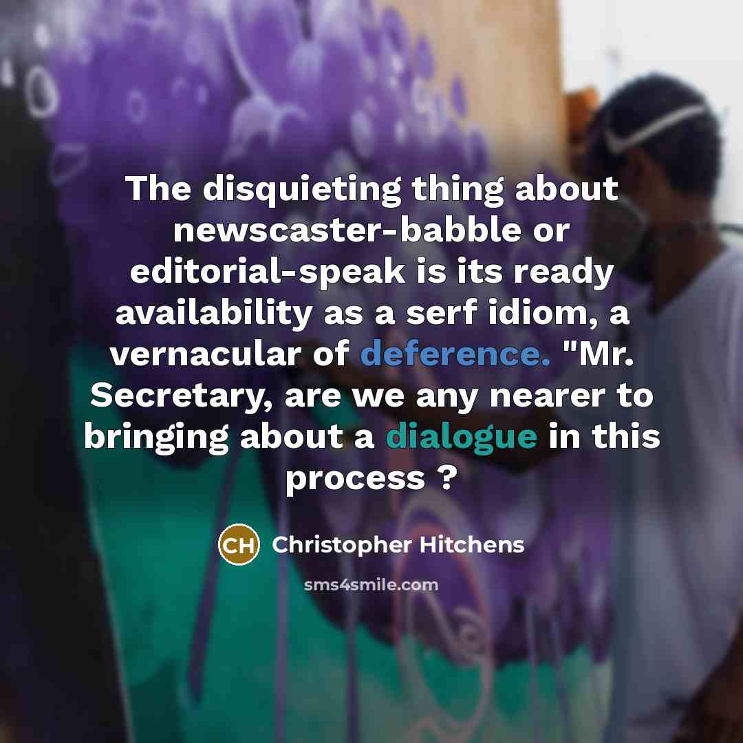 “The disquieting thing about newscaster-babble or editorial-speak is its ready availability as a serf idiom, a vernacular of deference. "Mr. Secretary, are we any nearer to bringing about a dialogue in this process ?” quote by Christopher Hitchens