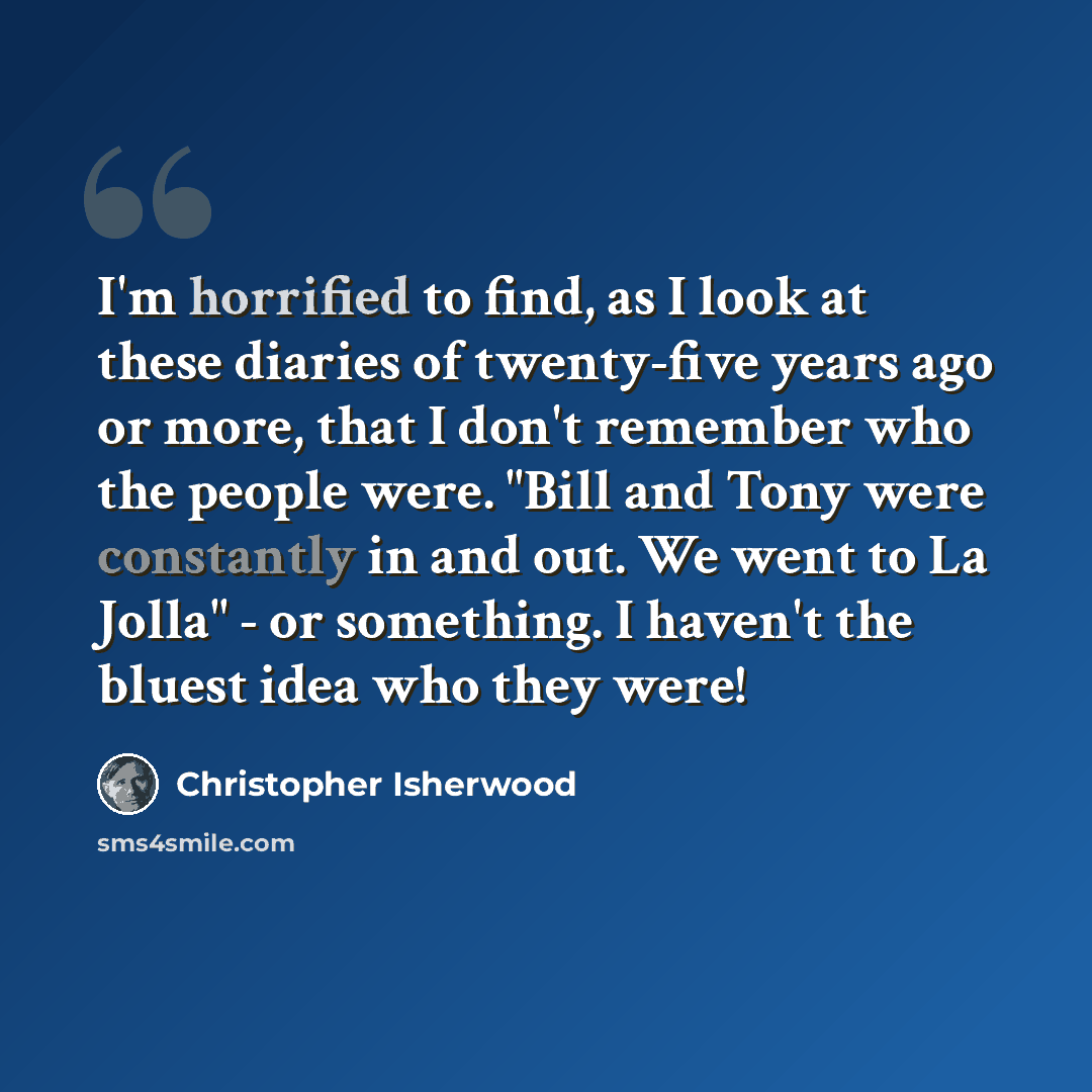 “I'm horrified to find, as I look at these diaries of twenty-five years ago or more, that I don't remember who the people were. "Bill and Tony were constantly in and out. We went to La Jolla" - or something. I haven't the bluest idea who they were!” quote by Christopher Isherwood