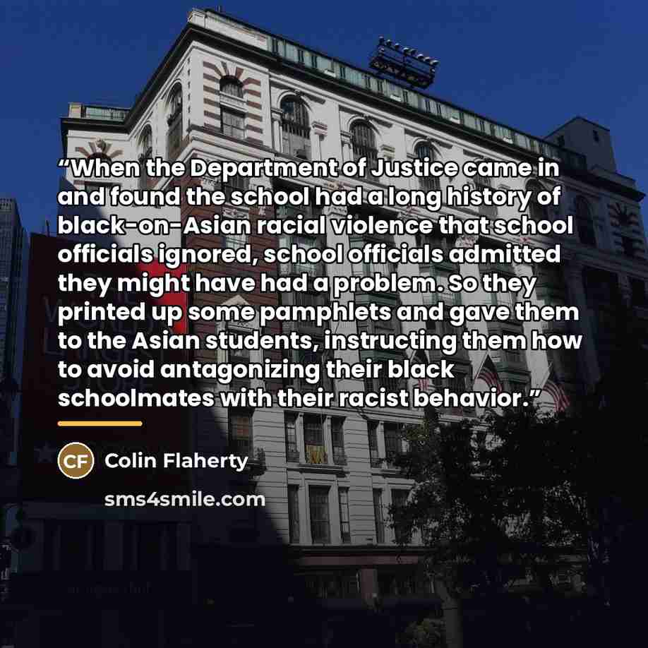“When the Department of Justice came in and found the school had a long history of black-on-Asian racial violence that school officials ignored, school officials admitted they might have had a problem. So they printed up some pamphlets and gave them to the Asian students, instructing them how to…” quote by Colin Flaherty