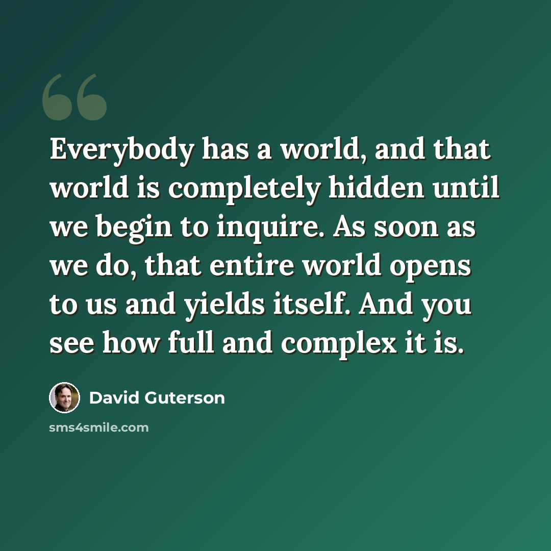 “Everybody has a world, and that world is completely hidden until we begin to inquire. As soon as we do, that entire world opens to us and yields itself. And you see how full and complex it is.” quote by David Guterson