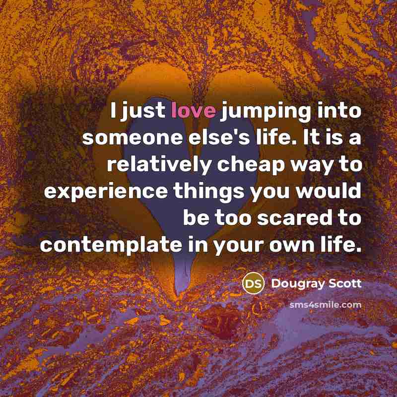 “I just love jumping into someone else's life. It is a relatively cheap way to experience things you would be too scared to contemplate in your own life.” quote by Dougray Scott