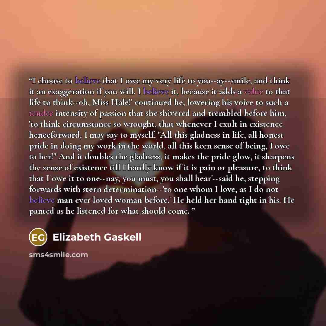 “I choose to believe that I owe my very life to you--ay--smile, and think it an exaggeration if you will. I believe it, because it adds a value to that life to think--oh, Miss Hale!' continued he, lowering his voice to such a tender intensity of passion that she shivered and trembled before him…” quote by Elizabeth Gaskell