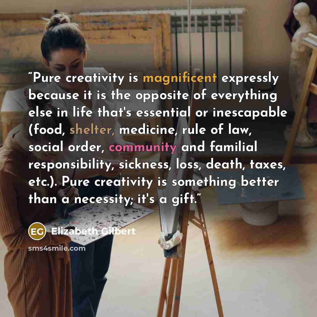 “Pure creativity is magnificent expressly because it is the opposite of everything else in life that's essential or inescapable (food, shelter, medicine, rule of law, social order, community and familial responsibility, sickness, loss, death, taxes, etc.). Pure creativity is something better than a…” quote by Elizabeth Gilbert